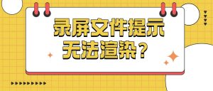 录屏文件大小正常却提示无法渲染？故障排查与完整修复方案